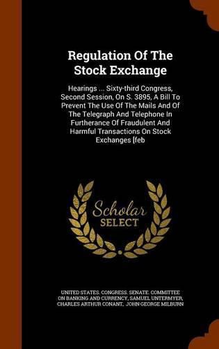 Regulation of the Stock Exchange: Hearings ... Sixty-Third Congress, Second Session, on S. 3895, a Bill to Prevent the Use of the Mails and of the Telegraph and Telephone in Furtherance of Fraudulent and Harmful Transactions on Stock Exchanges [Feb