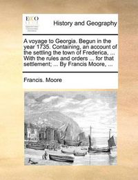 Cover image for A Voyage to Georgia. Begun in the Year 1735. Containing, an Account of the Settling the Town of Frederica, ... with the Rules and Orders ... for That Settlement; ... by Francis Moore, ...