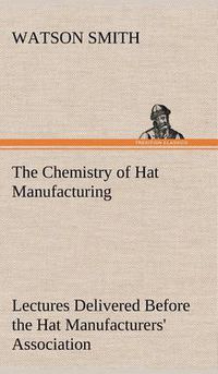 Cover image for The Chemistry of Hat Manufacturing Lectures Delivered Before the Hat Manufacturers' Association