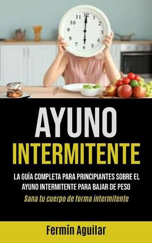 Ayuno Intermitente: La guia completa para principiantes sobre el ayuno intermitente para bajar de peso (Sana tu cuerpo de forma intermitente)