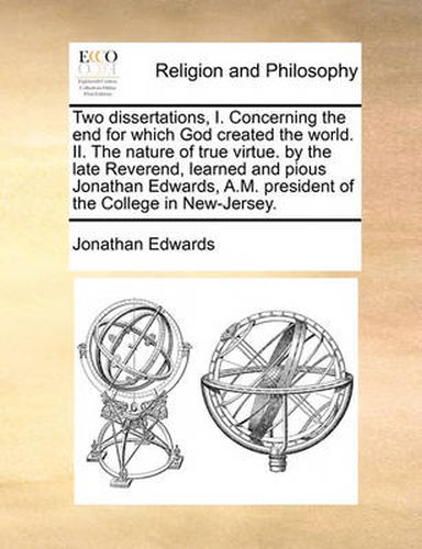 Cover image for Two Dissertations, I. Concerning the End for Which God Created the World. II. the Nature of True Virtue. by the Late Reverend, Learned and Pious Jonathan Edwards, A.M. President of the College in New-Jersey.