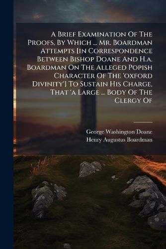 Cover image for A Brief Examination Of The Proofs, By Which ... Mr. Boardman Attempts [in Correspondence Between Bishop Doane And H.a. Boardman On The Alleged Popish Character Of The 'oxford Divinity'] To Sustain His Charge, That 'a Large ... Body Of The Clergy Of