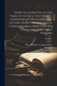 Cover image for Diary Illustrative of the Times of George the Fourth, Interspersed With Original Letters From the Late Queen Caroline, and From Various Other Distinguished Persons; Volume 1