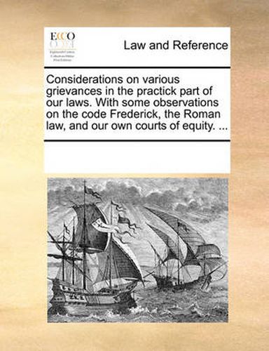 Cover image for Considerations on Various Grievances in the Practick Part of Our Laws. with Some Observations on the Code Frederick, the Roman Law, and Our Own Courts of Equity. ...