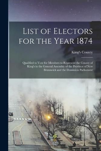 List of Electors for the Year 1874 [microform]: Qualified to Vote for Members to Represent the County of King's in the General Assembly of the Province of New Brunswick and the Dominion Parliament