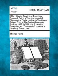 Cover image for Mills V Harris. Deceit and Treachery Exposed, Being a True and Impartial Statement of Facts, Relative to the Above Action, Tried at the Spring Gloucester Assizes 1832, in Which Is Shown the Opressive and Tyrannieal Conduct of a Landlady Toward Her...