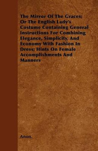 Cover image for The Mirror Of The Graces; Or The English Lady\'s Costume Containing General Instructions For Combining Elegance, Simplicity, And Economy With Fashion In Dress; Hints On Female Accomplishments And Manners