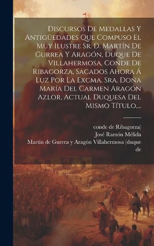 Cover image for Discursos De Medallas Y Antigueedades Que Compuso El Muy Ilustre Sr. D. Martin De Gurrea Y Aragon, Duque De Villahermosa, Conde De Ribagorza, Sacados Ahora A Luz Por La Excma. Sra. Dona Maria Del Carmen Aragon Azlor, Actual Duquesa Del Mismo Titulo, ...