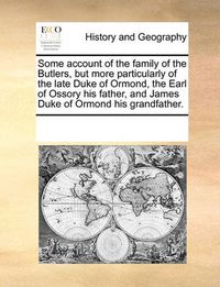 Cover image for Some Account of the Family of the Butlers, But More Particularly of the Late Duke of Ormond, the Earl of Ossory His Father, and James Duke of Ormond His Grandfather.