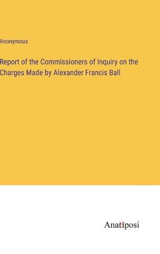 Cover image for Report of the Commissioners of Inquiry on the Charges Made by Alexander Francis Ball