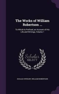 Cover image for The Works of William Robertson ...: To Which Is Prefixed, an Account of His Life and Writings, Volume 1