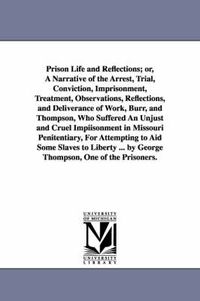 Cover image for Prison Life and Reflections; or, A Narrative of the Arrest, Trial, Conviction, Imprisonment, Treatment, Observations, Reflections, and Deliverance of Work, Burr, and Thompson, Who Suffered An Unjust and Cruel Impiisonment in Missouri Penitentiary, For Atte