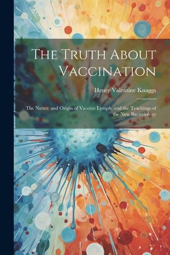 Cover image for The Truth About Vaccination; the Nature and Origin of Vaccine Lymph, and the Teachings of the new Bacteriology