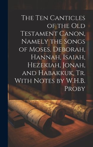 Cover image for The Ten Canticles of the Old Testament Canon, Namely the Songs of Moses, Deborah, Hannah, Isaiah, Hezekiah, Jonah, and Habakkuk, Tr. With Notes by W.H.B. Proby