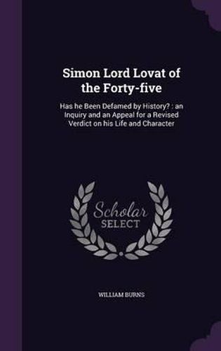 Simon Lord Lovat of the Forty-Five: Has He Been Defamed by History?: An Inquiry and an Appeal for a Revised Verdict on His Life and Character