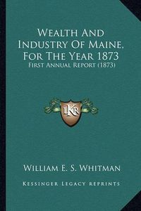 Cover image for Wealth and Industry of Maine, for the Year 1873: First Annual Report (1873)