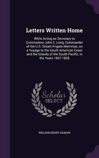 Cover image for Letters Written Home: While Acting as Secretary to Commodore John C. Long, Commander of the U.S. Steam Frigate Merrimac, on a Voyage to the South American Coast and the Islands of the South Pacific, in the Years 1857-1858