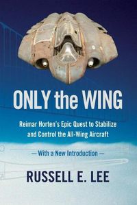 Cover image for Only the Wing: Reimar Horten's Epic Quest to Stabilize and Control the All-Wing Aircraft - with a New Introduction