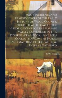 Cover image for Many Incidents and Reminiscences of the Early History of Wood County, Together With Some of the Historic Events of the Maumee Valley Contained in This Pioneer Scrap-book, Have Been Collected From the Papers and Material of the Late C.W. Evers as Gathered