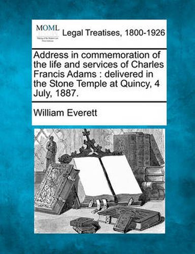 Address in Commemoration of the Life and Services of Charles Francis Adams: Delivered in the Stone Temple at Quincy, 4 July, 1887.