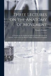 Cover image for Three Lectures on the Anatomy of Movement: a Treatise on the Action on Nerve-centres and Modes of Growth, Delivered at the Royal College of Surgeons of England