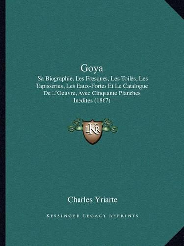 Cover image for Goya: Sa Biographie, Les Fresques, Les Toiles, Les Tapisseries, Les Eaux-Fortes Et Le Catalogue de L'Oeuvre, Avec Cinquante Planches Inedites (1867)