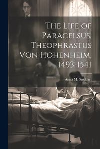 Cover image for The Life of Paracelsus, Theophrastus von Hohenheim, 1493-1541