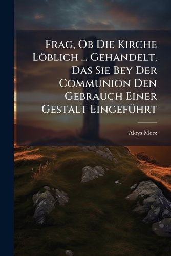 Cover image for Frag, Ob Die Kirche Loeblich ... Gehandelt, Das Sie Bey Der Communion Den Gebrauch Einer Gestalt EingefA1/4hrt