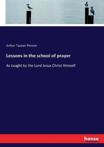 Lessons in the school of prayer: As taught by the Lord Jesus Christ Himself