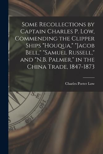 Some Recollections by Captain Charles P. Low, Commending the Clipper Ships "Houqua," "Jacob Bell," "Samuel Russell," and "N.B. Palmer," in the China Trade, 1847-1873