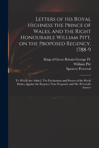 Letters of His Royal Highness the Prince of Wales, and the Right Honourable William Pitt, on the Proposed Regency, 1788-9: to Which Are Added, The Declaration and Protest of the Royal Dukes, Against the Regency Now Proposed, and Mr. Perceval's Answer