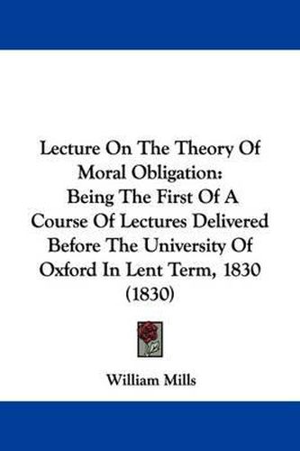 Cover image for Lecture On The Theory Of Moral Obligation: Being The First Of A Course Of Lectures Delivered Before The University Of Oxford In Lent Term, 1830 (1830)