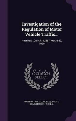 Cover image for Investigation of the Regulation of Motor Vehicle Traffic...: Hearings...on H.R. 12267, Mar. 9-23, 1920