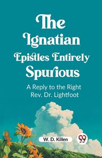 Cover image for The Ignatian Epistles Entirely Spurious A Reply to the Right Rev. Dr. Lightfoot