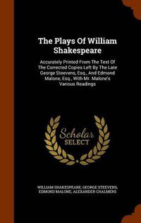 Cover image for The Plays of William Shakespeare: Accurately Printed from the Text of the Corrected Copies Left by the Late George Steevens, Esq., and Edmond Malone, Esq., with Mr. Malone's Various Readings