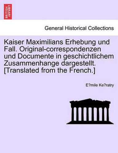 Cover image for Kaiser Maximilians Erhebung Und Fall. Original-Correspondenzen Und Documente in Geschichtlichem Zusammenhange Dargestellt. [translated from the French.]