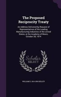 Cover image for The Proposed Reciprocity Treaty: An Address Delivered by Request of Representatives of the Leading Manufacturing Industries of the United States, at the Academy of Music, October 28, 1874