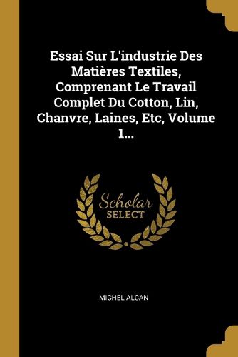 Cover image for Essai Sur L'industrie Des Matieres Textiles, Comprenant Le Travail Complet Du Cotton, Lin, Chanvre, Laines, Etc, Volume 1...