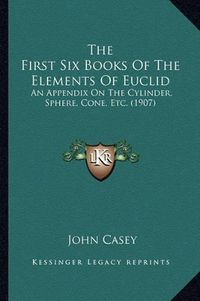 Cover image for The First Six Books of the Elements of Euclid: An Appendix on the Cylinder, Sphere, Cone, Etc. (1907)