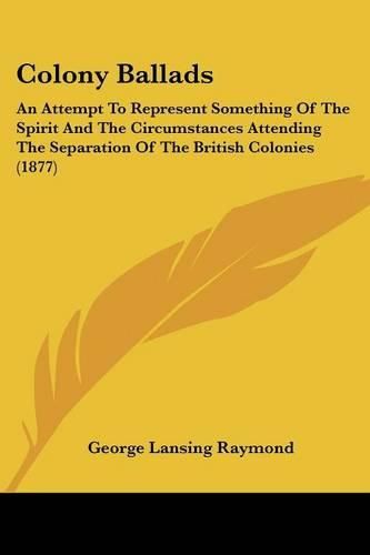 Cover image for Colony Ballads: An Attempt to Represent Something of the Spirit and the Circumstances Attending the Separation of the British Colonies (1877)