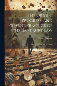 Cover image for The Origin, Progress, and Present Practice of the Bankrupt Law