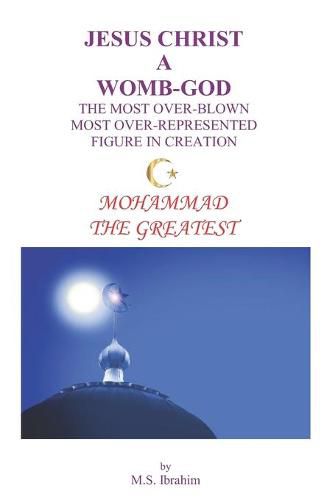 Cover image for Jesus Christ a Womb-God the Most Over-Blown Most Over-Represented Figure in Creation: Mohammad the Greatest