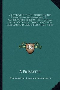 Cover image for A Few Reverential Thoughts on the Unrevealed and Mysterious, But Controverted Point, of the Essential Nature or Specific Character of Our Only Lord and Savior, Jesus Christ (1844)