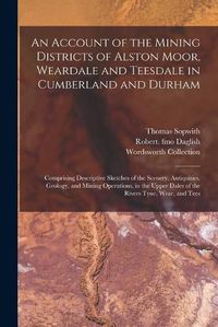 Cover image for An Account of the Mining Districts of Alston Moor, Weardale and Teesdale in Cumberland and Durham: Comprising Descriptive Sketches of the Scenery, Antiquities, Geology, and Mining Operations, in the Upper Dales of the Rivers Tyne, Wear, and Tees