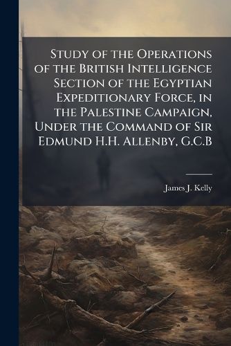 Cover image for Study of the Operations of the British Intelligence Section of the Egyptian Expeditionary Force, in the Palestine Campaign, Under the Command of Sir Edmund H.H. Allenby, G.C.B