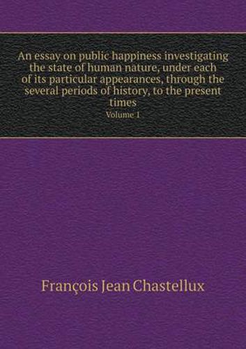 An essay on public happiness investigating the state of human nature, under each of its particular appearances, through the several periods of history, to the present times Volume 1