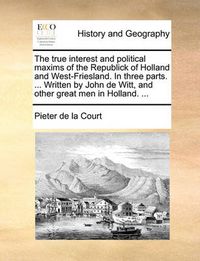 Cover image for The True Interest and Political Maxims of the Republick of Holland and West-Friesland. in Three Parts. ... Written by John de Witt, and Other Great Men in Holland. ...