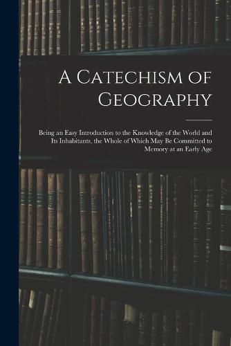 Cover image for A Catechism of Geography: Being an Easy Introduction to the Knowledge of the World and Its Inhabitants, the Whole of Which May Be Committed to Memory at an Early Age