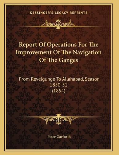 Cover image for Report of Operations for the Improvement of the Navigation of the Ganges: From Revelgunge to Allahabad, Season 1850-51 (1854)