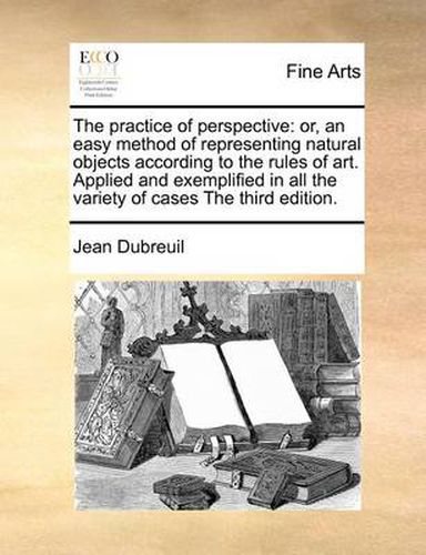 Cover image for The Practice of Perspective: Or, an Easy Method of Representing Natural Objects According to the Rules of Art. Applied and Exemplified in All the Variety of Cases the Third Edition.